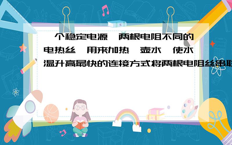 一个稳定电源、两根电阻不同的电热丝、用来加热一壶水,使水温升高最快的连接方式将两根电阻丝串联使,水温升高的快将两根电阻丝并联时,水温升高的快注：解释不对的原因.