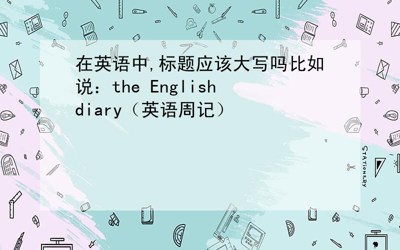 在英语中,标题应该大写吗比如说：the English diary（英语周记）