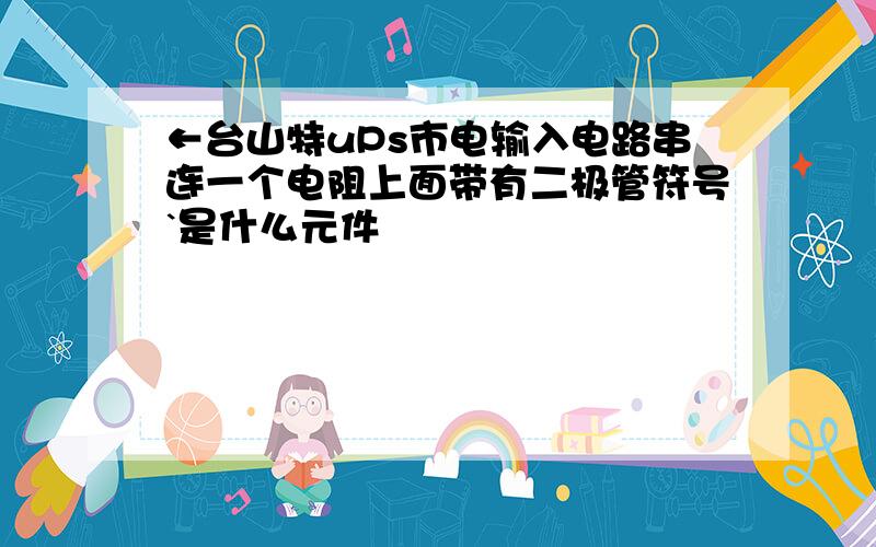 ←台山特uPs市电输入电路串连一个电阻上面带有二极管符号`是什么元件