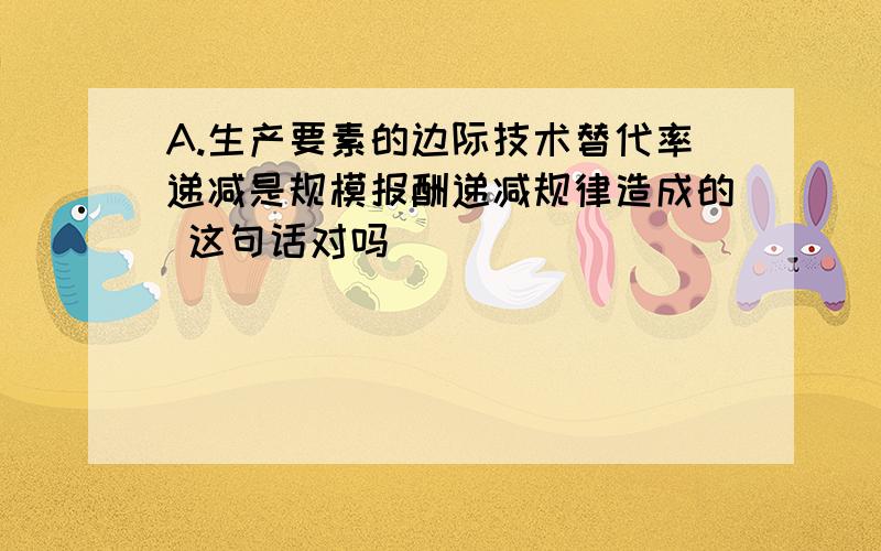 A.生产要素的边际技术替代率递减是规模报酬递减规律造成的 这句话对吗