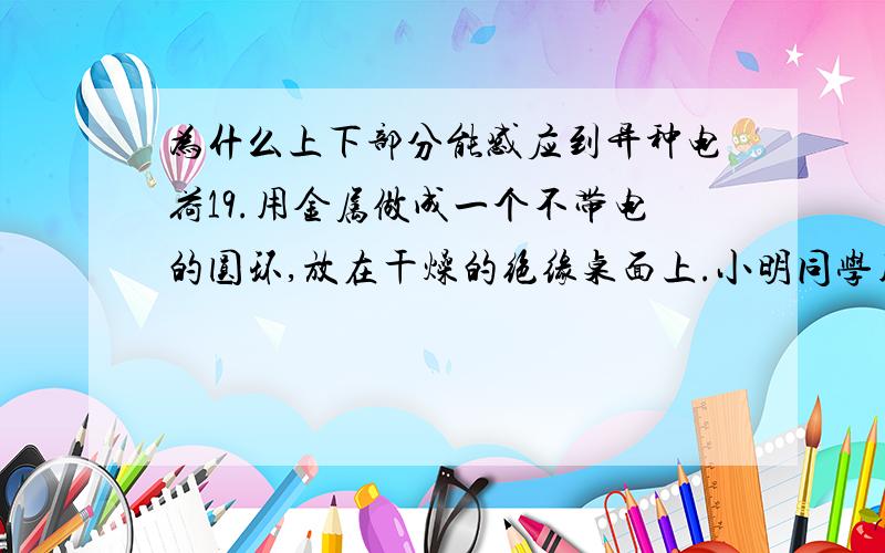 为什么上下部分能感应到异种电荷19.用金属做成一个不带电的圆环,放在干燥的绝缘桌面上.小明同学用绝缘材料做的笔套与头发摩擦后,将笔套自上向下慢慢靠近圆环,当距离约为0.5cm是圆环被