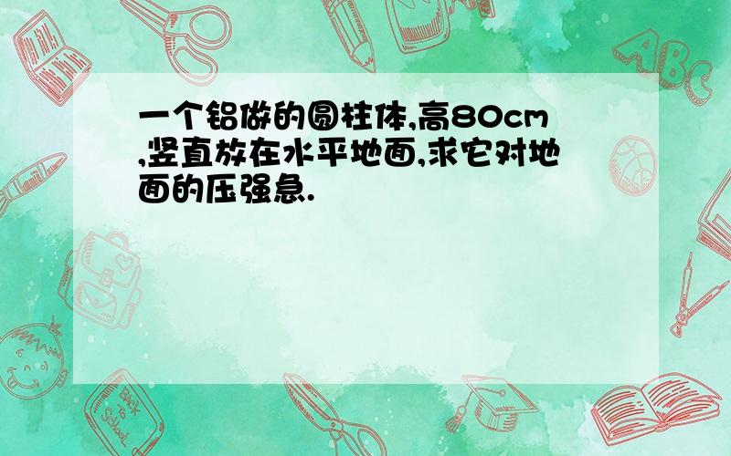 一个铝做的圆柱体,高80cm,竖直放在水平地面,求它对地面的压强急.