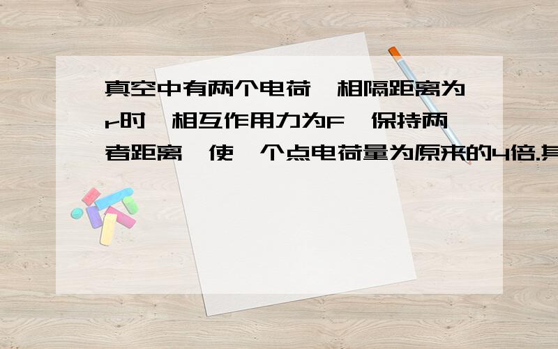 真空中有两个电荷,相隔距离为r时,相互作用力为F,保持两者距离,使一个点电荷量为原来的4倍.其相互作用力为多少