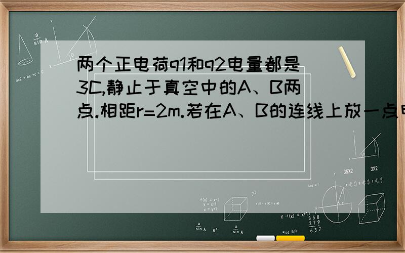 两个正电荷q1和q2电量都是3C,静止于真空中的A、B两点.相距r=2m.若在A、B的连线上放一点电荷q,恰能使q1,q2,q三个电荷都处于平衡状态,试确定q所带电荷量及所放的位置.用库仑定律.