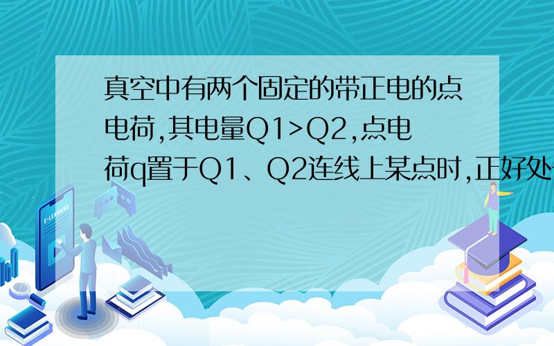 真空中有两个固定的带正电的点电荷,其电量Q1>Q2,点电荷q置于Q1、Q2连线上某点时,正好处于平衡,则( )A.q一定是正电荷B.q可能是负电荷C.q离Q2比离Q1近D.q离Q2比离Q1远