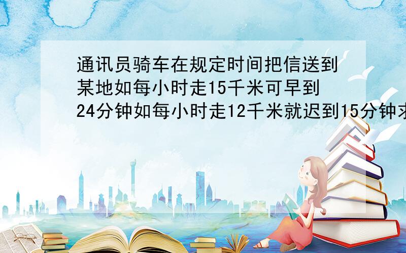 通讯员骑车在规定时间把信送到某地如每小时走15千米可早到24分钟如每小时走12千米就迟到15分钟求去某地路列方程,列式,结果.