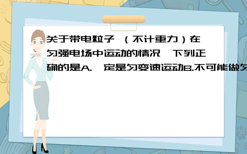 关于带电粒子 （不计重力）在匀强电场中运动的情况,下列正确的是A.一定是匀变速运动B.不可能做匀减速运动c.一定做曲线运动d.可能沿电场线运动