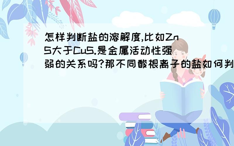 怎样判断盐的溶解度,比如ZnS大于CuS.是金属活动性强弱的关系吗?那不同酸根离子的盐如何判断.请高手指教.