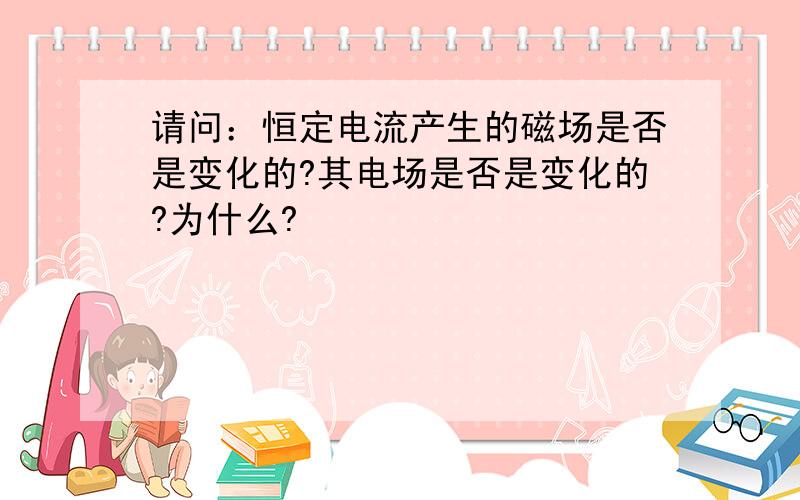 请问：恒定电流产生的磁场是否是变化的?其电场是否是变化的?为什么?