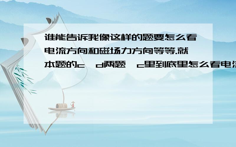 谁能告诉我像这样的题要怎么看电流方向和磁场力方向等等.就本题的c、d两题,c里到底里怎么看电流?d这种图怎么判断B和F?