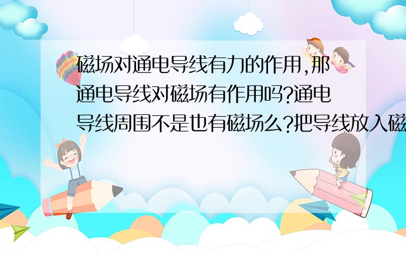 磁场对通电导线有力的作用,那通电导线对磁场有作用吗?通电导线周围不是也有磁场么?把导线放入磁场 磁场有影响么?