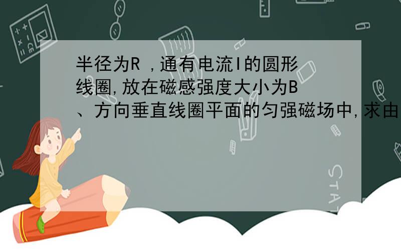 半径为R ,通有电流I的圆形线圈,放在磁感强度大小为B 、方向垂直线圈平面的匀强磁场中,求由于安培力而引