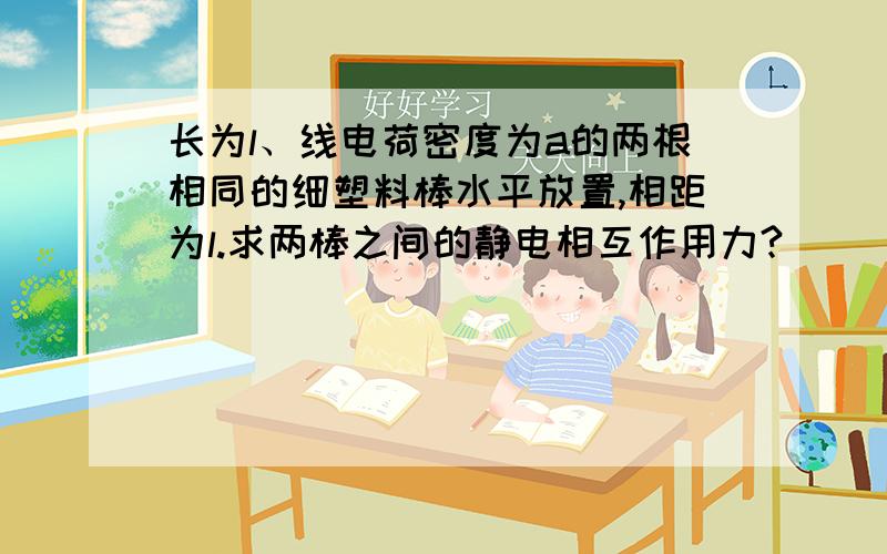 长为l、线电荷密度为a的两根相同的细塑料棒水平放置,相距为l.求两棒之间的静电相互作用力?