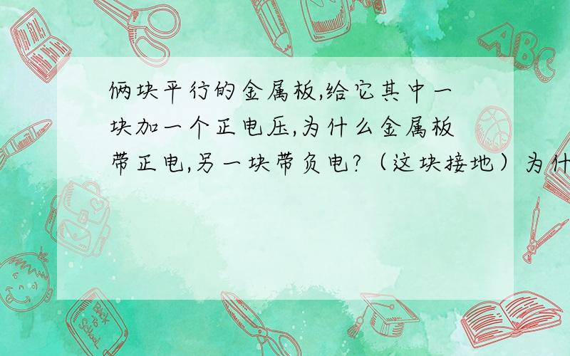 俩块平行的金属板,给它其中一块加一个正电压,为什么金属板带正电,另一块带负电?（这块接地）为什么这块金属板（加压的）会带正电?-----怎么来的?为什么加压的这块带正电 ---------（先不