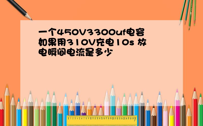 一个450V3300uf电容如果用310V充电10s 放电瞬间电流是多少