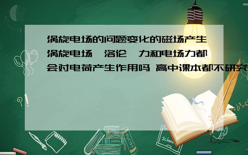 涡旋电场的问题变化的磁场产生涡旋电场,洛伦兹力和电场力都会对电荷产生作用吗 高中课本都不研究涡旋电场力的,电荷的运动由两个力叠加?竞赛的。