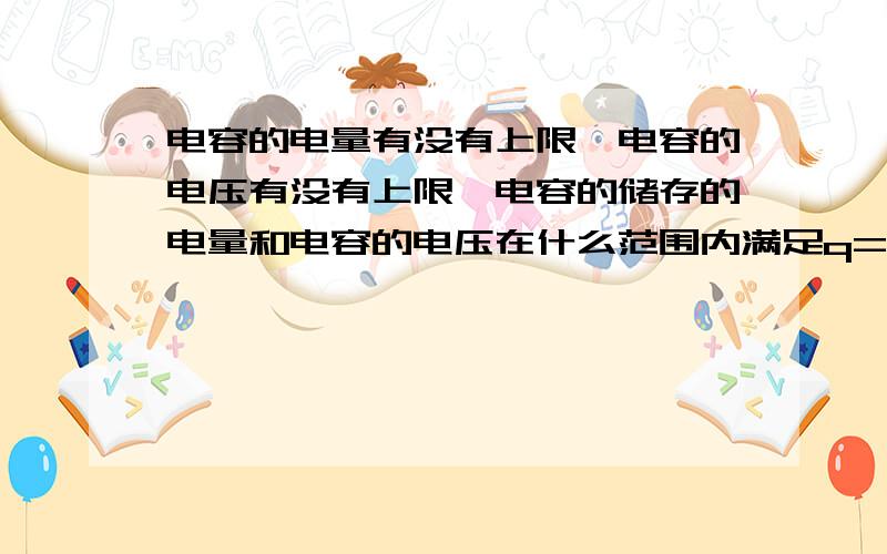 电容的电量有没有上限,电容的电压有没有上限,电容的储存的电量和电容的电压在什么范围内满足q=cU的关系