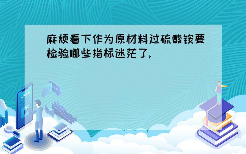 麻烦看下作为原材料过硫酸铵要检验哪些指标迷茫了,