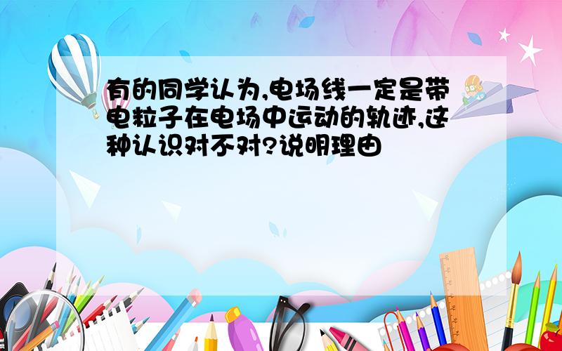 有的同学认为,电场线一定是带电粒子在电场中运动的轨迹,这种认识对不对?说明理由