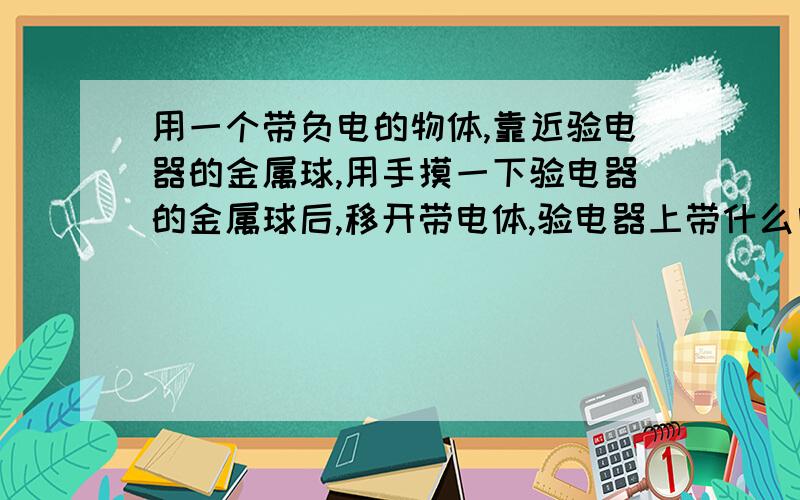 用一个带负电的物体,靠近验电器的金属球,用手摸一下验电器的金属球后,移开带电体,验电器上带什么电/?//急用,快!