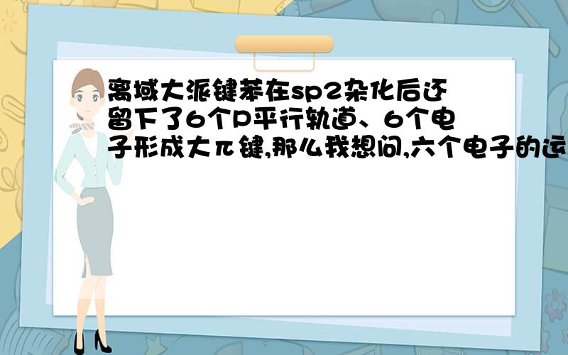 离域大派键苯在sp2杂化后还留下了6个P平行轨道、6个电子形成大π键,那么我想问,六个电子的运动情况如何?我想是苯环中形成六个π分子轨道,π电子云在苯环上下对称均匀分布,形成环电子流..