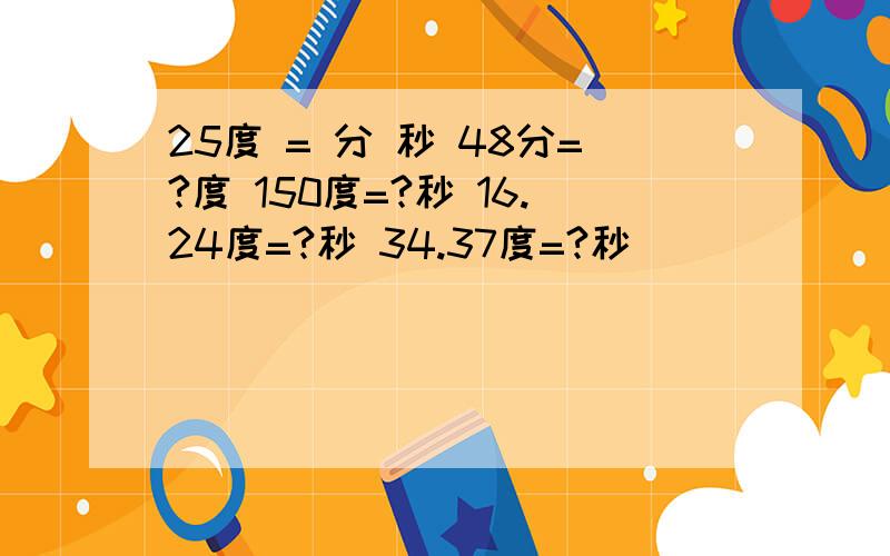 25度 = 分 秒 48分=?度 150度=?秒 16.24度=?秒 34.37度=?秒