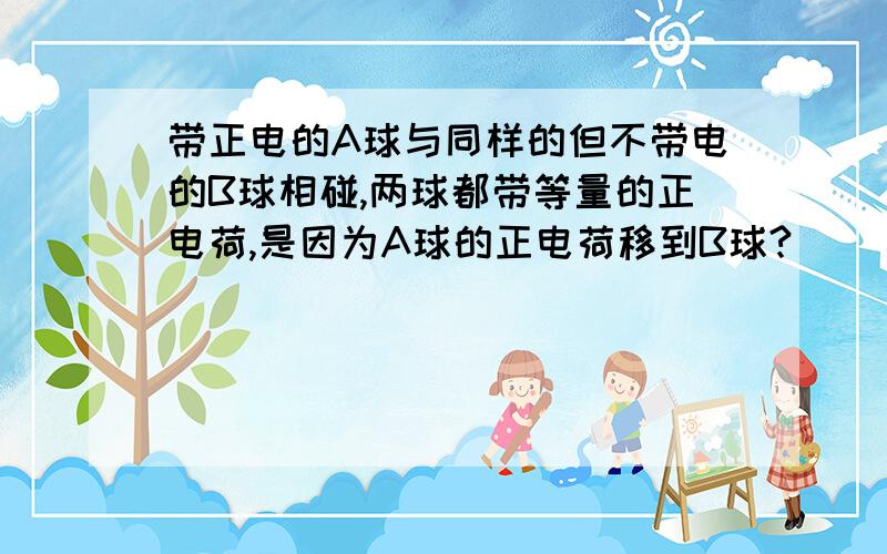 带正电的A球与同样的但不带电的B球相碰,两球都带等量的正电荷,是因为A球的正电荷移到B球?