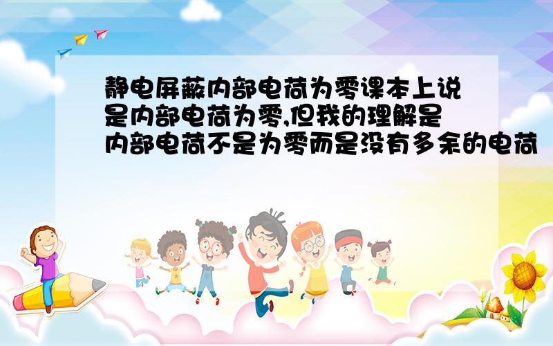 静电屏蔽内部电荷为零课本上说是内部电荷为零,但我的理解是内部电荷不是为零而是没有多余的电荷（内部的电荷所产生的电场同外部电场中和了,所以没有多余的电荷了.但电荷还是存在与