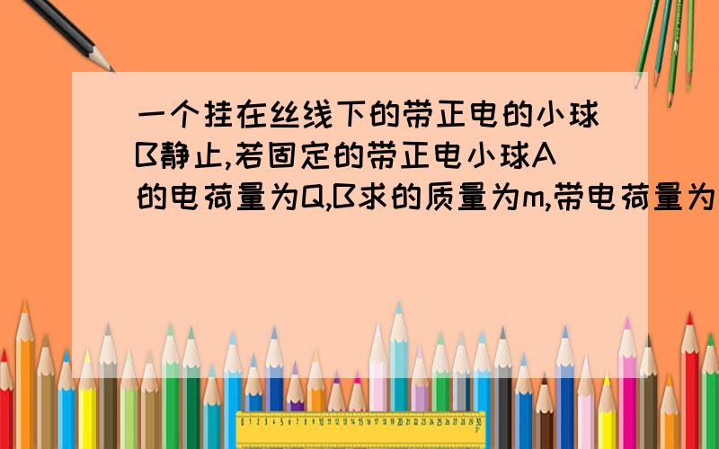 一个挂在丝线下的带正电的小球B静止,若固定的带正电小球A的电荷量为Q,B求的质量为m,带电荷量为q,θ=30