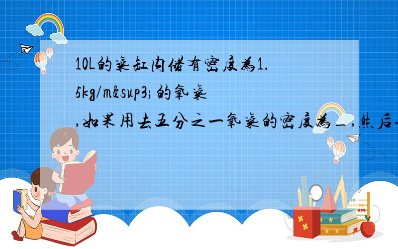 10L的气缸内储有密度为1.5kg/m³的氧气,如果用去五分之一氧气的密度为_,然后再用活塞将氧气的体积压4L,则压缩氧气的密度为_.