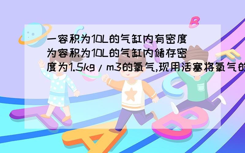 一容积为10L的气缸内有密度为容积为10L的气缸内储存密度为1.5kg/m3的氧气,现用活塞将氧气的体积压缩为6L,则压缩后氧气的密度为