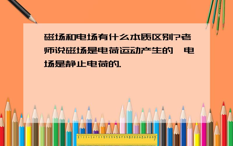 磁场和电场有什么本质区别?老师说磁场是电荷运动产生的,电场是静止电荷的.