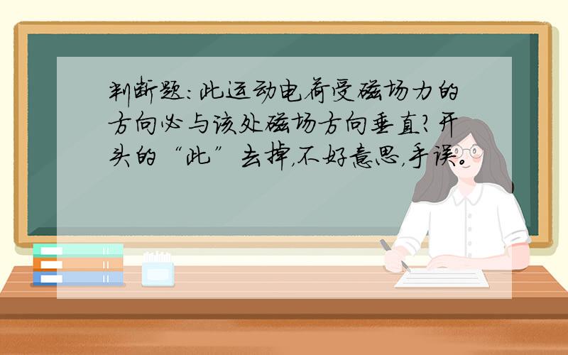 判断题：此运动电荷受磁场力的方向必与该处磁场方向垂直?开头的“此”去掉，不好意思，手误。