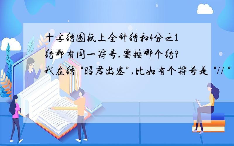 十字绣图纸上全针绣和4分之1绣都有同一符号,要按哪个绣?我在绣 “昭君出塞”,比如有个符号是 “// ” ,在全针绣上有标示,可是在下面的4分之1绣的标示上也有,线的颜色编号都一样,那我是