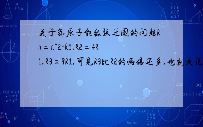 关于氢原子能级跃迁图的问题Rn=n^2*R1,R2=4R1,R3=9R1,可见R3比R2的两倍还多,也就是说R3-R1应该是R2-R1的两倍还多,可实际图中却是R3-R1