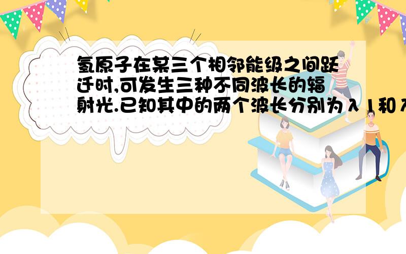 氢原子在某三个相邻能级之间跃迁时,可发生三种不同波长的辐射光.已知其中的两个波长分别为λ1和λ2,且λ1和λ2,则另一个波长可能是A λ1＋λ2 B λ1－λ2 C D 为什么