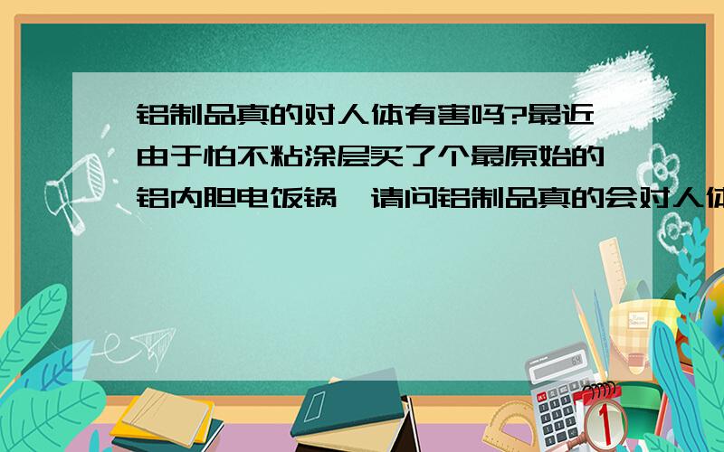 铝制品真的对人体有害吗?最近由于怕不粘涂层买了个最原始的铝内胆电饭锅,请问铝制品真的会对人体造成危害,我模糊记得几年前已经被证实为谣言,知道的朋友请给个答案,