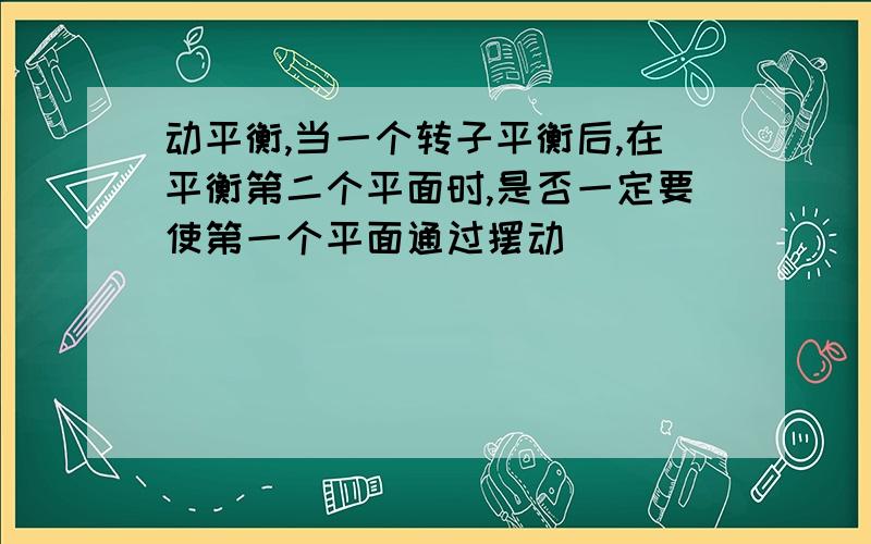 动平衡,当一个转子平衡后,在平衡第二个平面时,是否一定要使第一个平面通过摆动