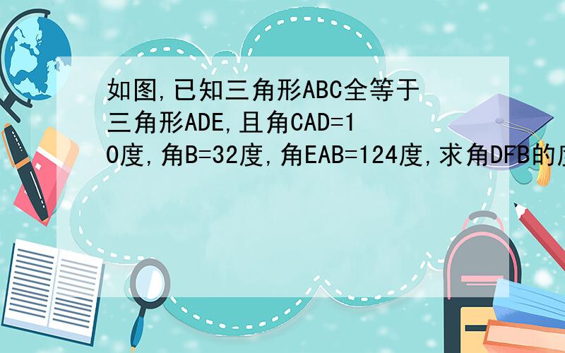 如图,已知三角形ABC全等于三角形ADE,且角CAD=10度,角B=32度,角EAB=124度,求角DFB的度数.