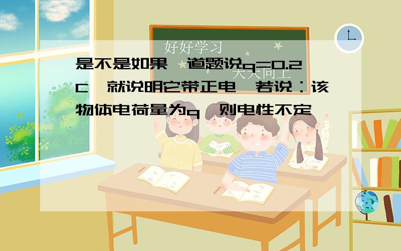 是不是如果一道题说q=0.2C,就说明它带正电,若说：该物体电荷量为q,则电性不定