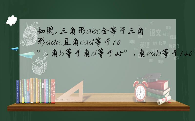 如图,三角形abc全等于三角形ade.且角cad等于10°,角b等于角d等于25°,角eab等于120°,求角dfb与角dgb的度数  急!