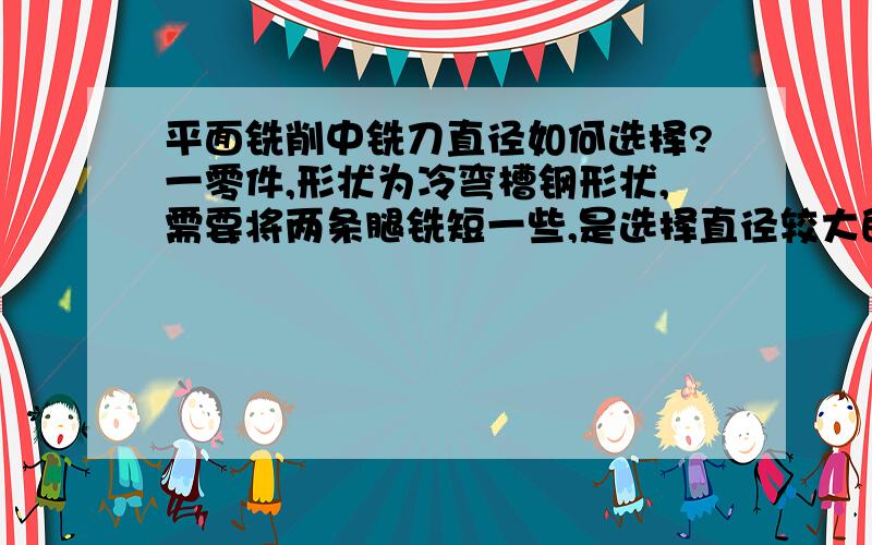 平面铣削中铣刀直径如何选择?一零件,形状为冷弯槽钢形状,需要将两条腿铣短一些,是选择直径较大的刀盘合适,还是选择直径较小的铣刀合适,什么原因?