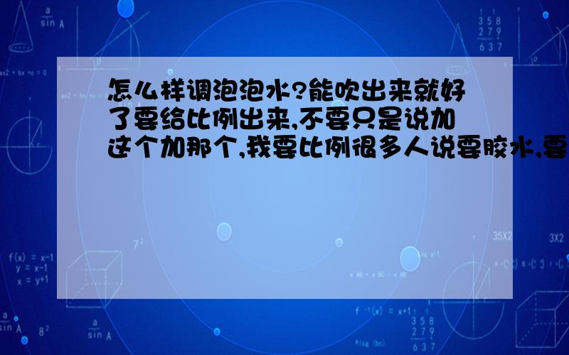 怎么样调泡泡水?能吹出来就好了要给比例出来,不要只是说加这个加那个,我要比例很多人说要胶水,要怎么样的胶水?万能胶或者502可以么?转载过来的一律无视你要真正用那个配方调出来才行,