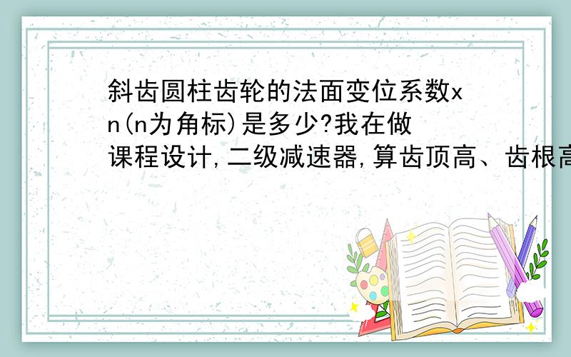 斜齿圆柱齿轮的法面变位系数xn(n为角标)是多少?我在做课程设计,二级减速器,算齿顶高、齿根高时要用到Xn,不知是不是0?