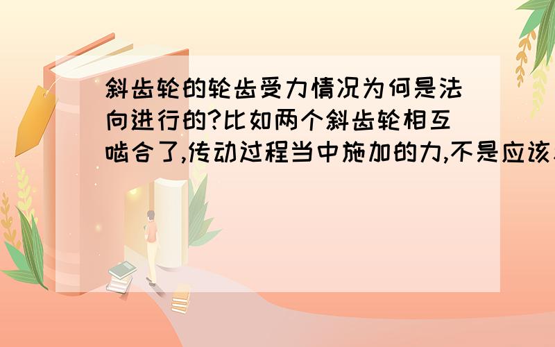 斜齿轮的轮齿受力情况为何是法向进行的?比如两个斜齿轮相互啮合了,传动过程当中施加的力,不是应该和端面是平行的吗,怎么受力情况是按轮齿法向进行的呢?