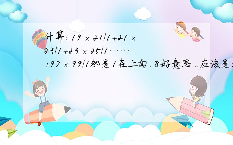 计算:19×21/1+21×23/1+23×25/1……+97×99/1都是1在上面..8好意思...应该是:1/19×21+1/21×23+1/23×25……+1/97×99