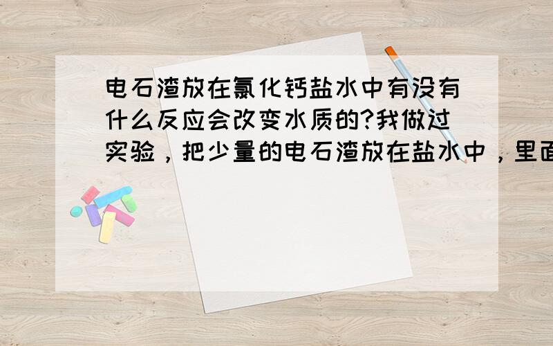 电石渣放在氯化钙盐水中有没有什么反应会改变水质的?我做过实验，把少量的电石渣放在盐水中，里面有很难闻的味道放出，而且里面的物质下面有结块的现象，这里面可能会发生什么反应