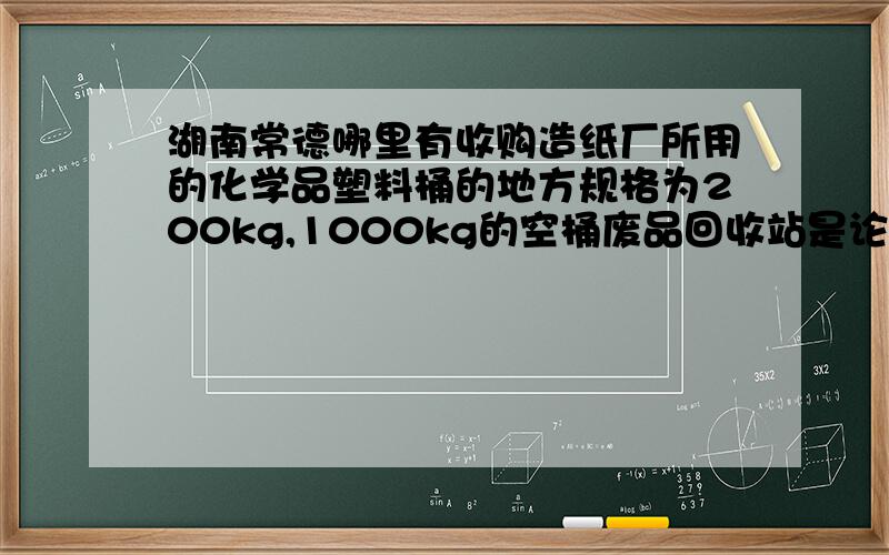 湖南常德哪里有收购造纸厂所用的化学品塑料桶的地方规格为200kg,1000kg的空桶废品回收站是论斤两卖的,我是要求买多少钱一个,而且这些空桶可以回收再利用的.