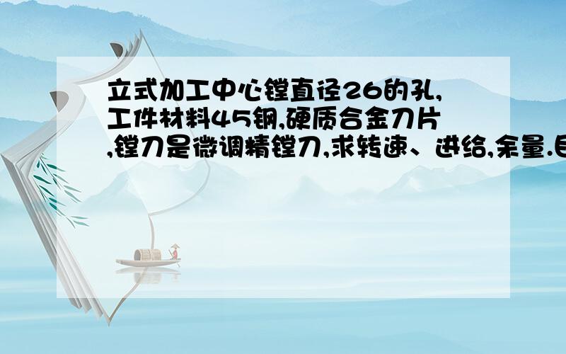 立式加工中心镗直径26的孔,工件材料45钢,硬质合金刀片,镗刀是微调精镗刀,求转速、进给,余量.目前我用的是S2500,F100,单边0.2余量,尺寸还可以,但有纹路不好看,就像螺旋纹路,不知道能不能达到