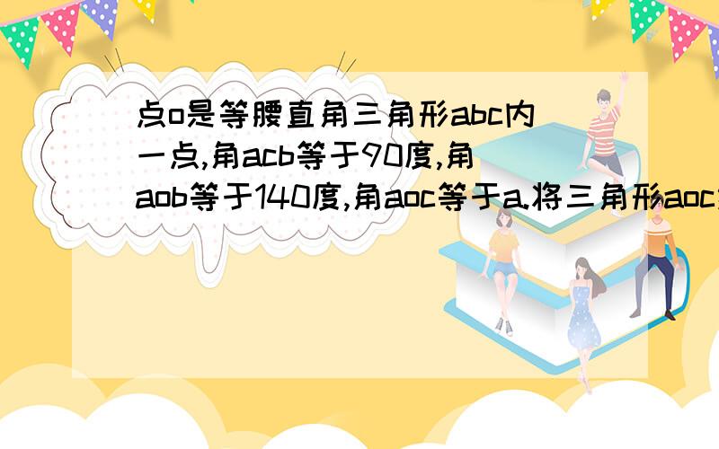 点o是等腰直角三角形abc内一点,角acb等于90度,角aob等于140度,角aoc等于a.将三角形aoc绕直角顶点c按顺时针方向旋转90度得三角形bdc,连接od.【1】试说明三角形cod是等腰直角三角形!【2】当a等于85